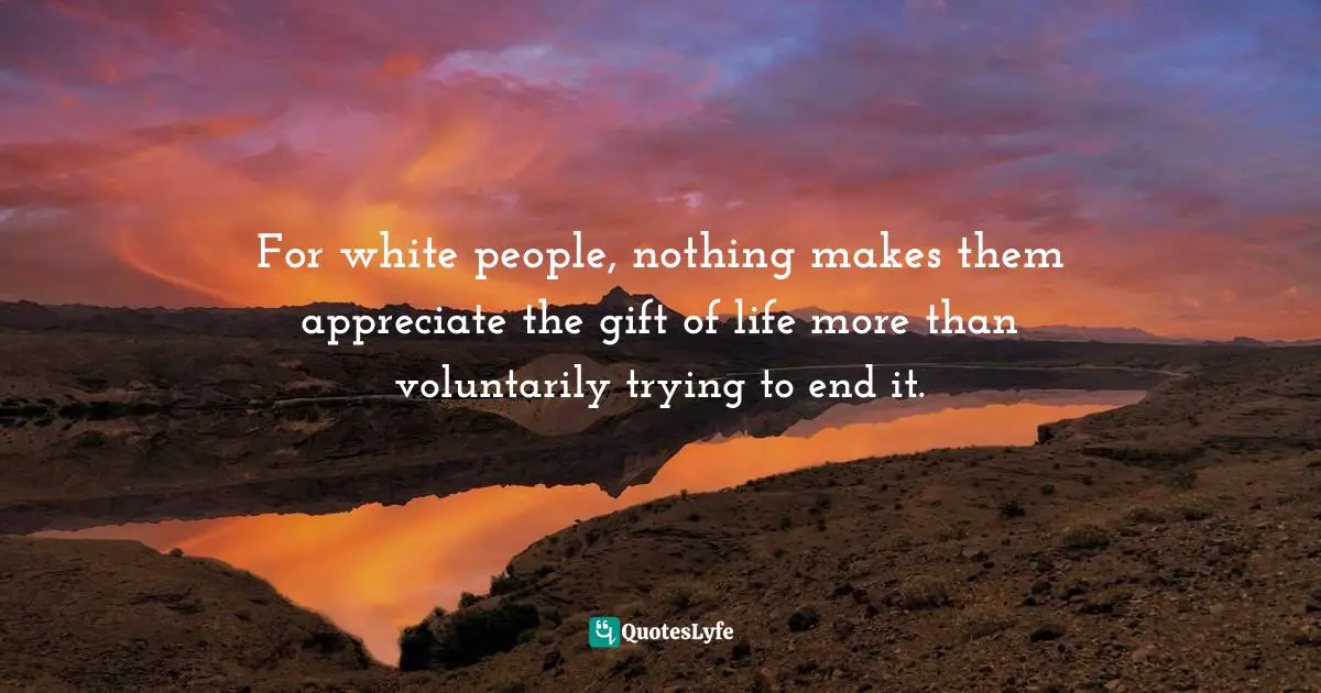 For white people, nothing makes them appreciate the gift of life more than voluntarily trying to end it.