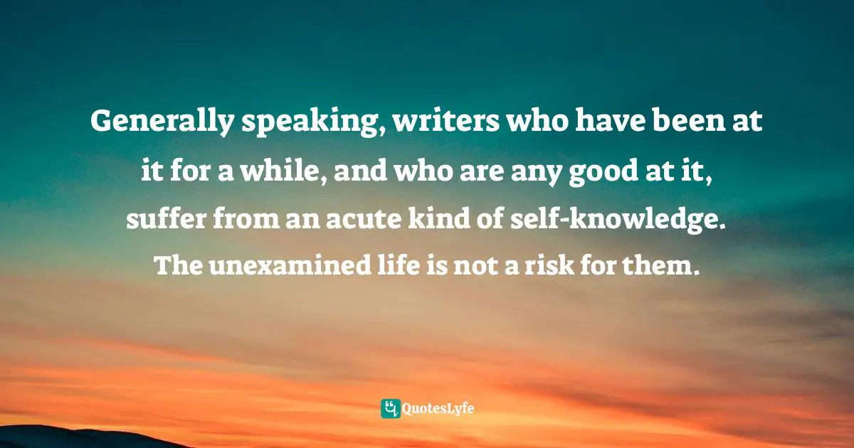 Generally speaking, writers who have been at it for a while, and who are any good at it, suffer from an acute kind of self-knowledge. The unexamined life is not a risk for them.