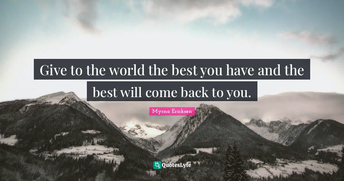 Give to the world the best you have and the best will come back to you.