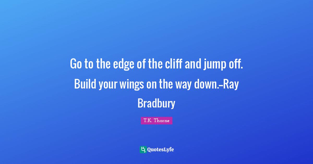Go to the edge of the cliff and jump off. Build your wings on the way down.--Ray Bradbury