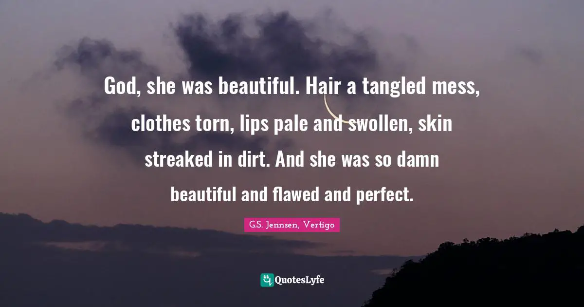 God, she was beautiful. Hair a tangled mess, clothes torn, lips pale and swollen, skin streaked in dirt. And she was so damn beautiful and flawed and perfect.