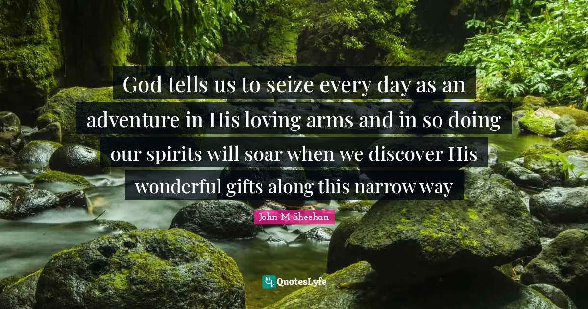 God tells us to seize every day as an adventure in His loving arms and in so doing our spirits will soar when we discover His wonderful gifts along this narrow way