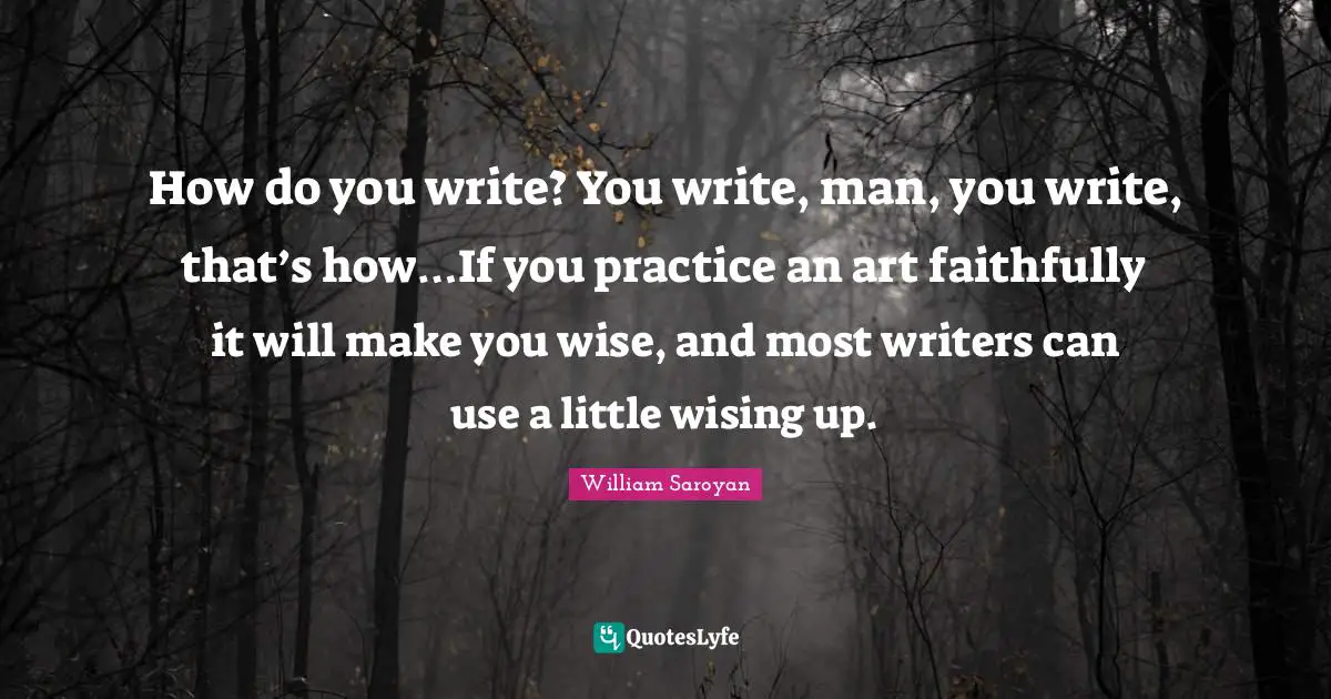 How do you write? You write, man, you write, that’s how…If you practice an art faithfully it will make you wise, and most writers can use a little wising up.