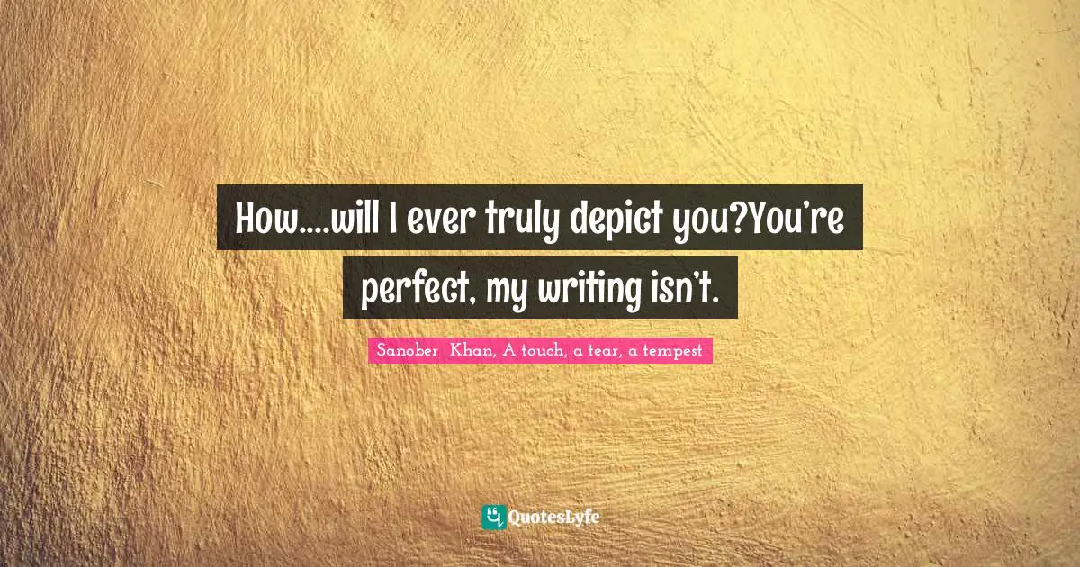 How....will I ever truly depict you?You’re perfect, my writing isn’t.