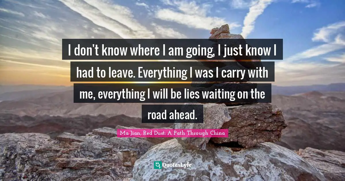 I don't know where I am going, I just know I had to leave. Everything I was I carry with me, everything I will be lies waiting on the road ahead.