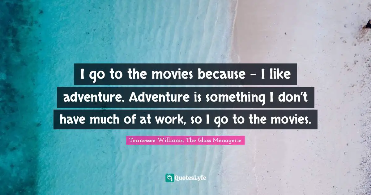 I go to the movies because – I like adventure. Adventure is something I don’t have much of at work, so I go to the movies.
