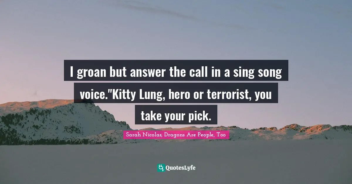 I groan but answer the call in a sing song voice."Kitty Lung, hero or terrorist, you take your pick.