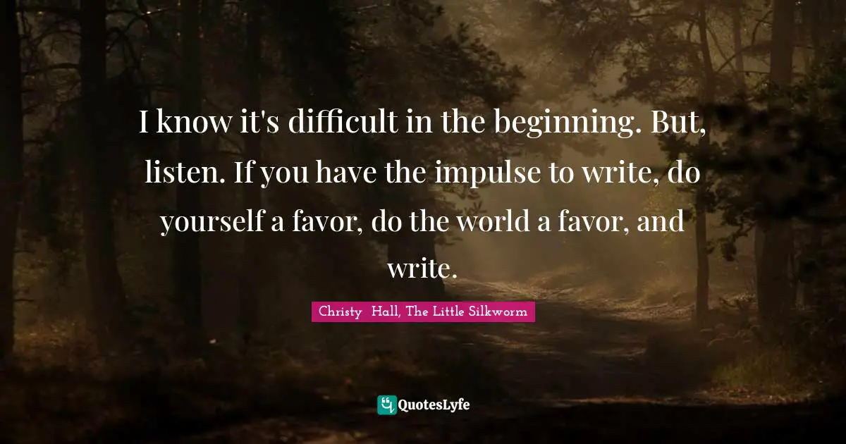 Christy  Hall, The Little Silkworm Quotes: I know it's difficult in the beginning. But, listen. If you have the impulse to write, do yourself a favor, do the world a favor, and write.