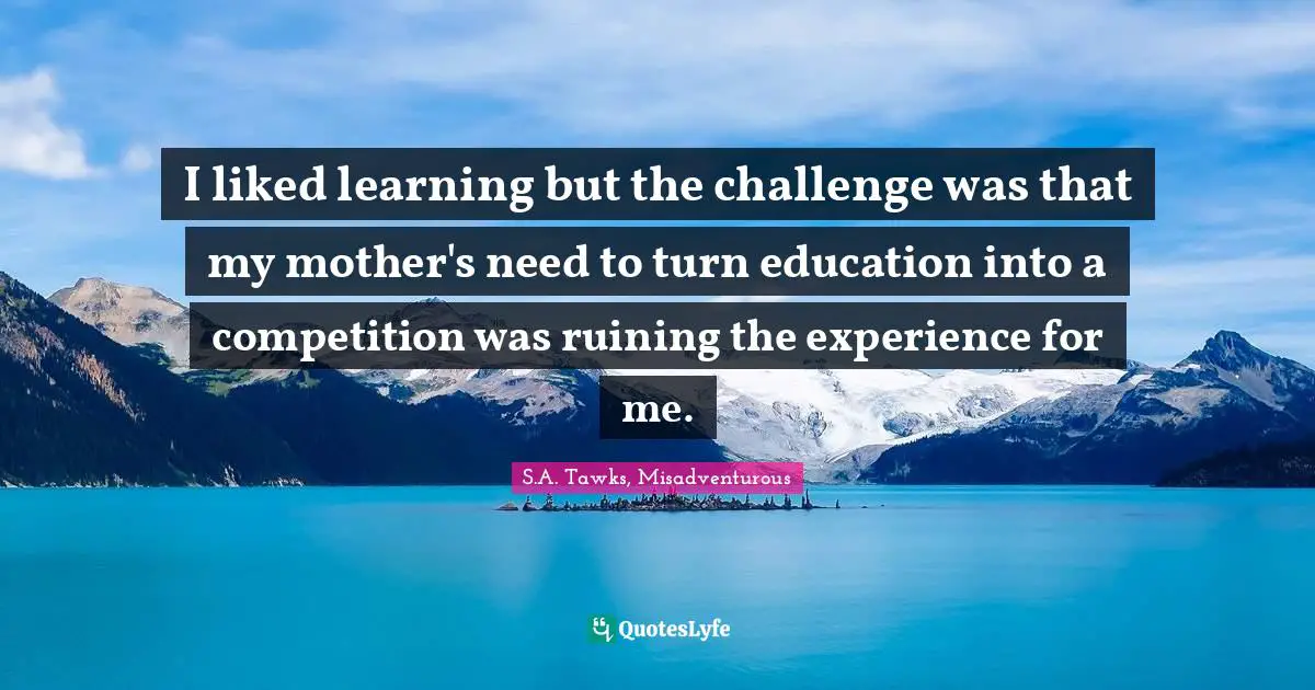 S.A. Tawks, Misadventurous Quotes: "I liked learning but the challenge was that my mother's need to turn education into a competition was ruining the experience for me."