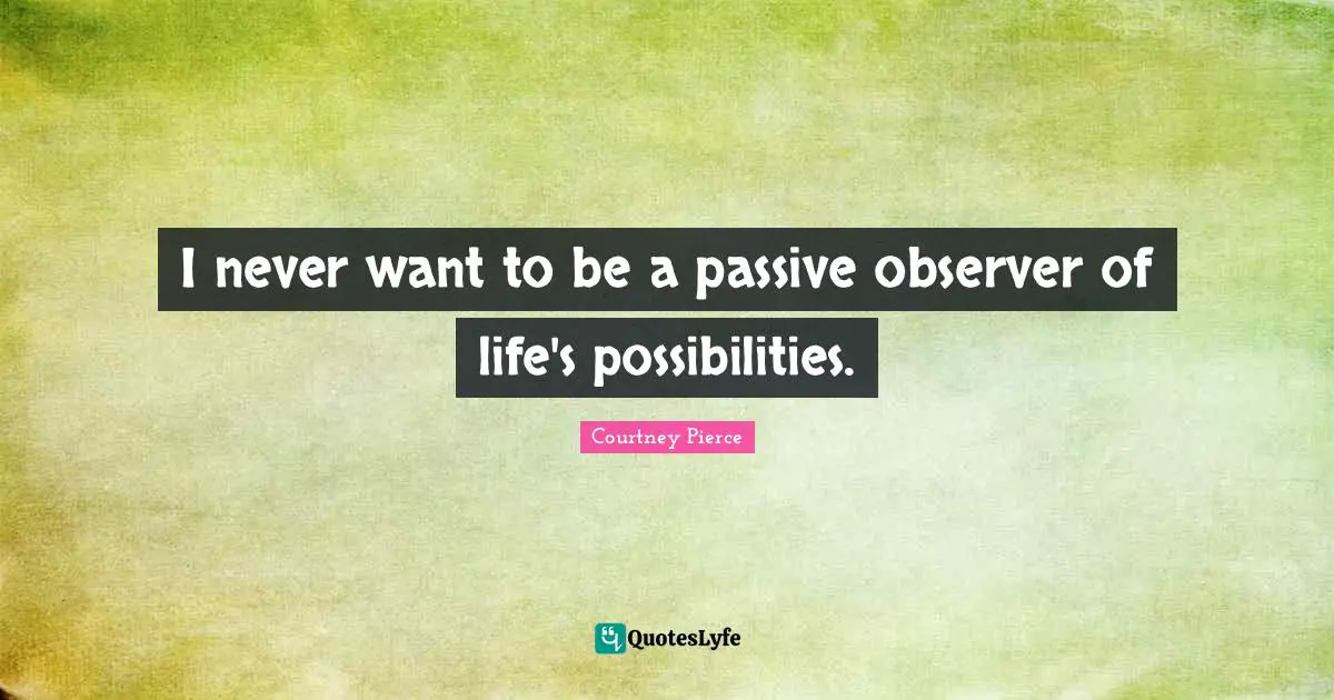 I never want to be a passive observer of life's possibilities.