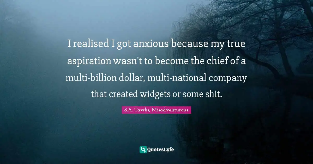I realised I got anxious because my true aspiration wasn't to become the chief of a multi-billion dollar, multi-national company that created widgets or some shit.