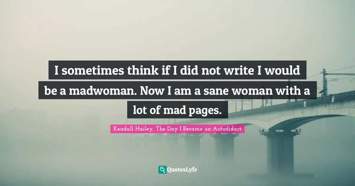 I sometimes think if I did not write I would be a madwoman. Now I am a sane woman with a lot of mad pages.