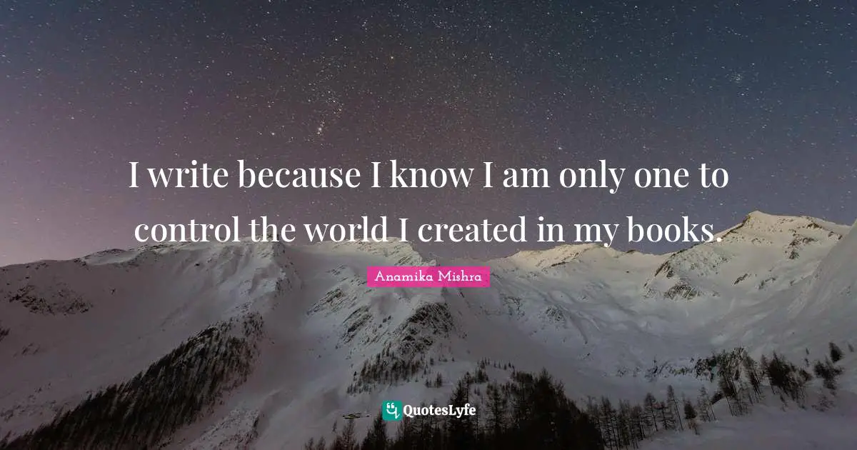 I write because I know I am only one to control the world I created in my books.