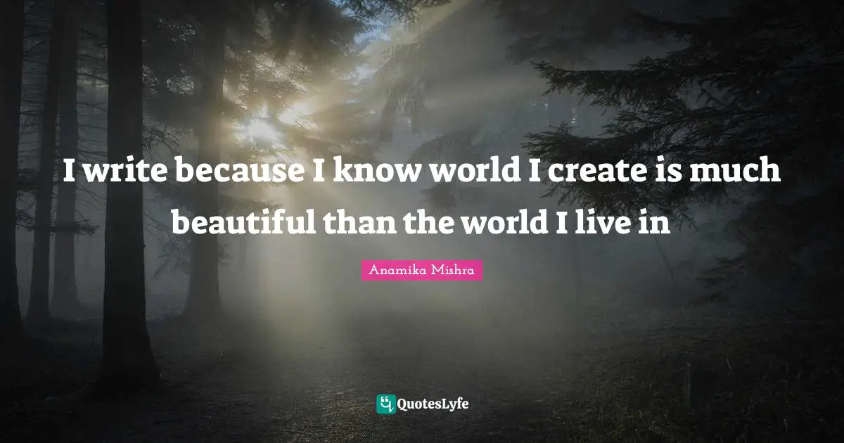 I write because I know world I create is much beautiful than the world I live in