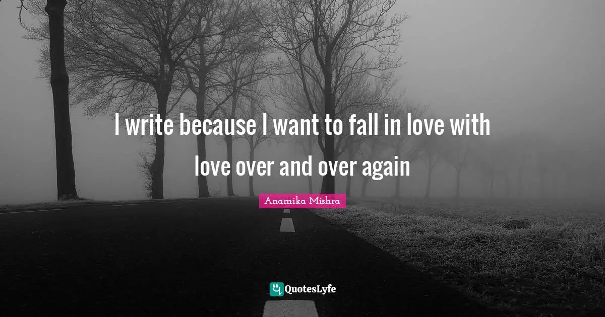I write because I want to fall in love with love over and over again