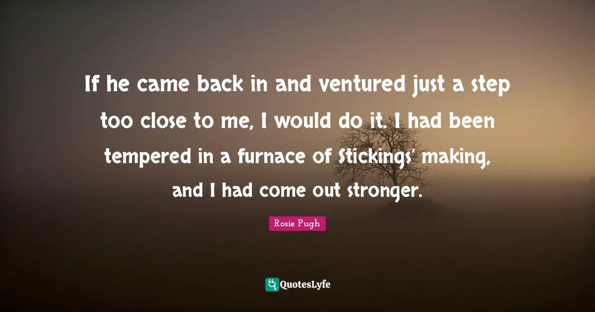 If he came back in and ventured just a step too close to me, I would do it. I had been tempered in a furnace of Stickings’ making, and I had come out stronger.