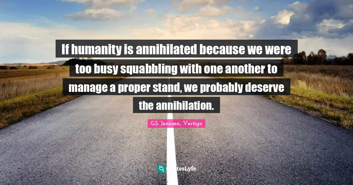 If humanity is annihilated because we were too busy squabbling with one another to manage a proper stand, we probably deserve the annihilation.