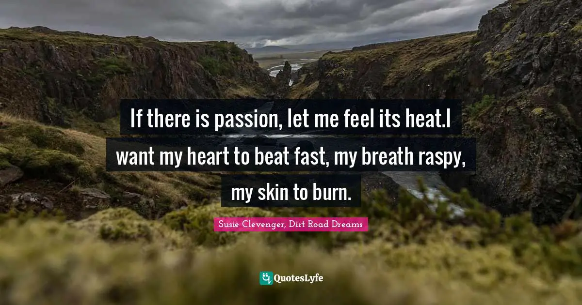 If there is passion, let me feel its heat.I want my heart to beat fast, my breath raspy, my skin to burn.