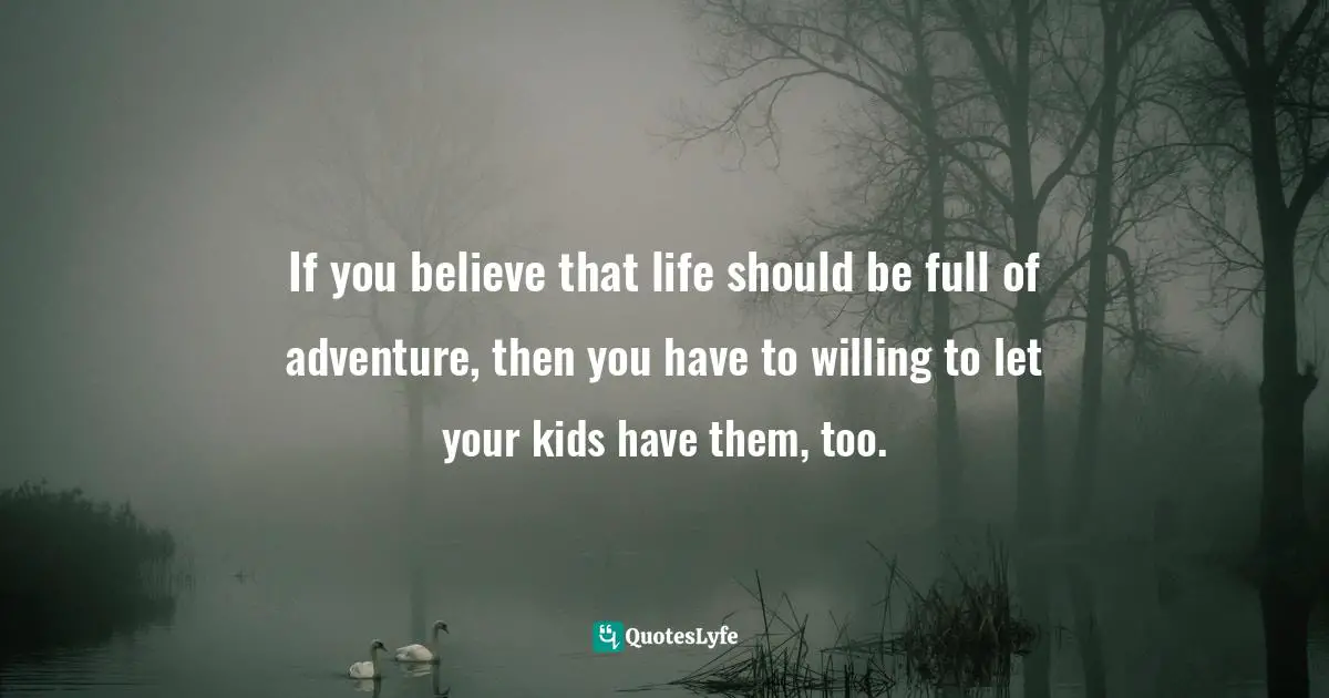 If you believe that life should be full of adventure, then you have to willing to let your kids have them, too.