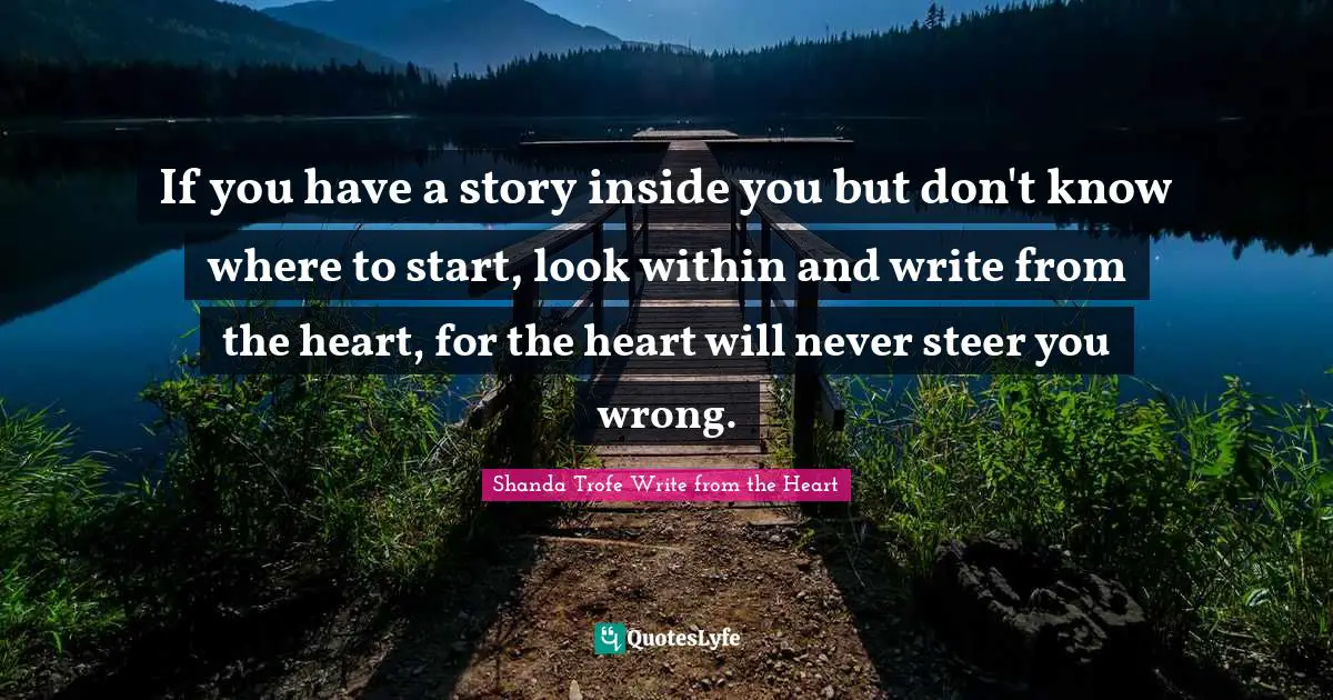 If you have a story inside you but don't know where to start, look within and write from the heart, for the heart will never steer you wrong.