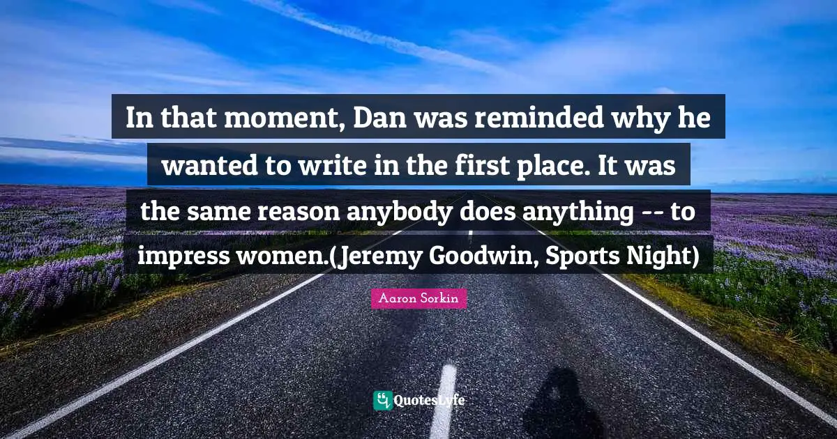 In that moment, Dan was reminded why he wanted to write in the first place. It was the same reason anybody does anything -- to impress women.(Jeremy Goodwin, Sports Night)