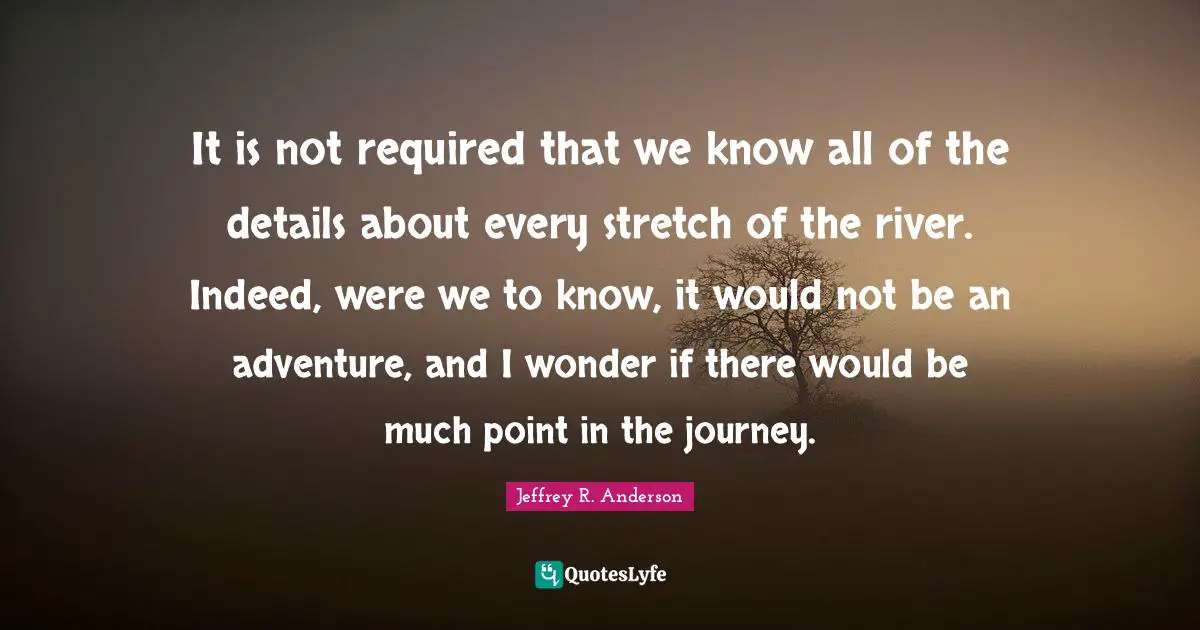 Navigation Quotes: "It is not required that we know all of the details about every stretch of the river. Indeed, were we to know, it would not be an adventure, and I wonder if there would be much point in the journey."
