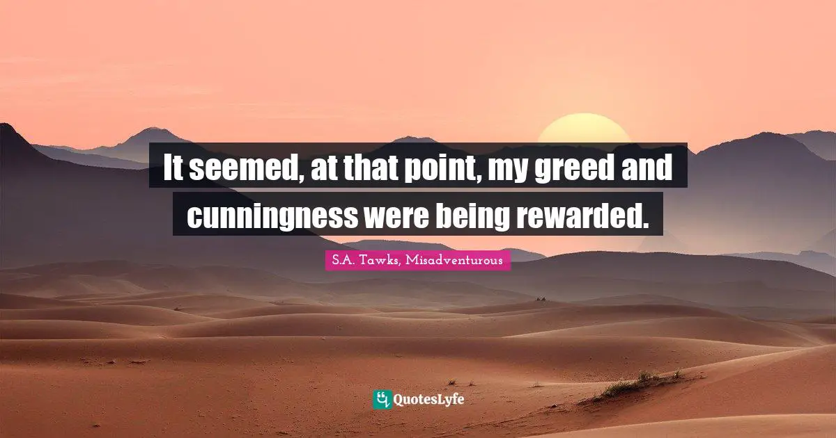 It seemed, at that point, my greed and cunningness were being rewarded.