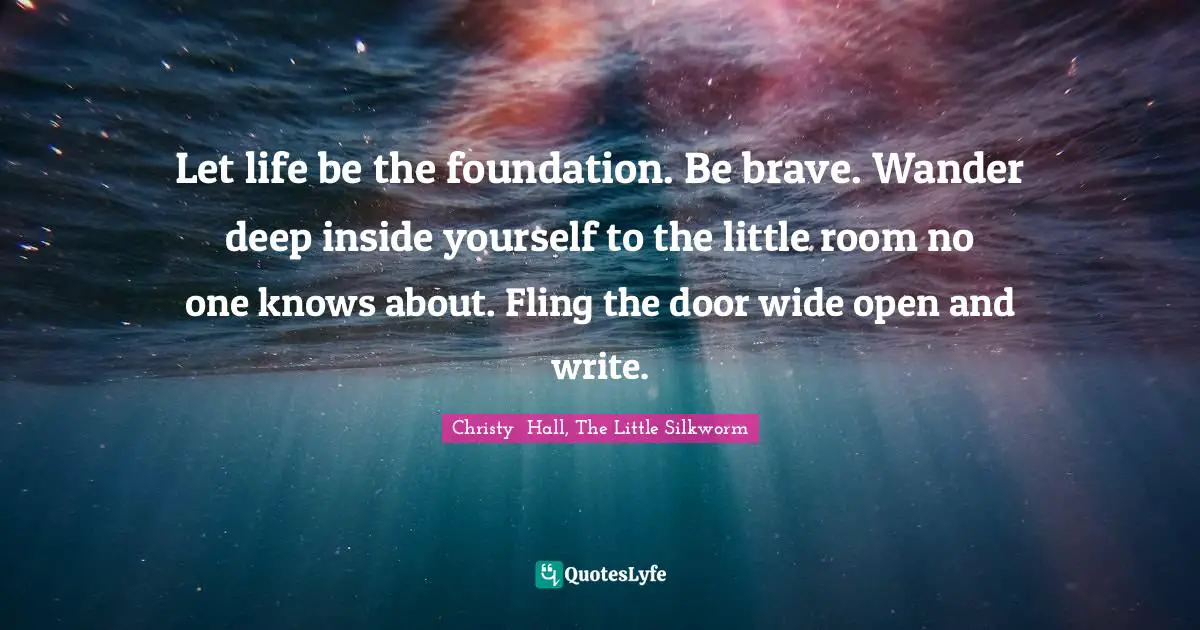Let life be the foundation. Be brave. Wander deep inside yourself to the little room no one knows about. Fling the door wide open and write.