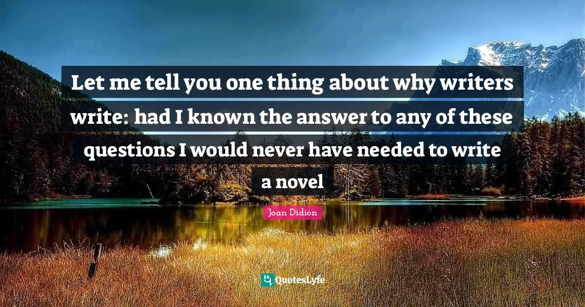 Let me tell you one thing about why writers write: had I known the answer to any of these questions I would never have needed to write a novel