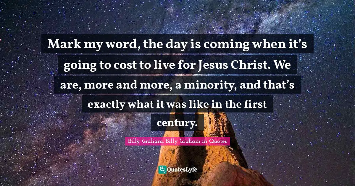 Mark my word, the day is coming when it’s going to cost to live for Jesus Christ. We are, more and more, a minority, and that’s exactly what it was like in the first century.