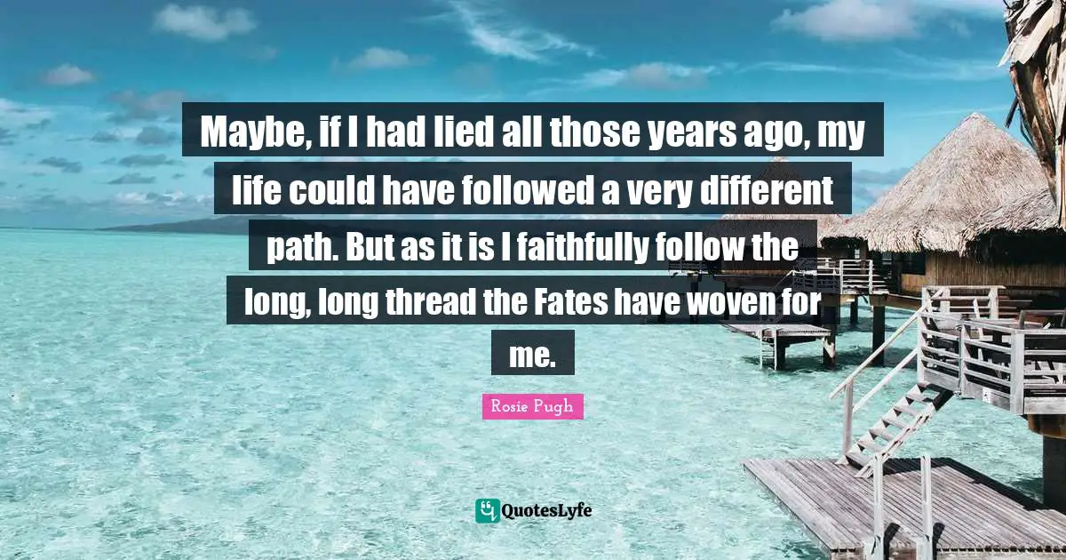 Maybe, if I had lied all those years ago, my life could have followed a very different path. But as it is I faithfully follow the long, long thread the Fates have woven for me.