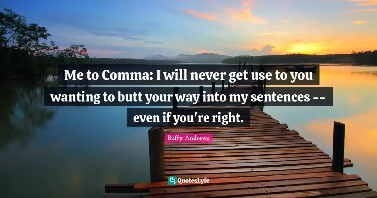 Me to Comma: I will never get use to you wanting to butt your way into my sentences -- even if you're right.