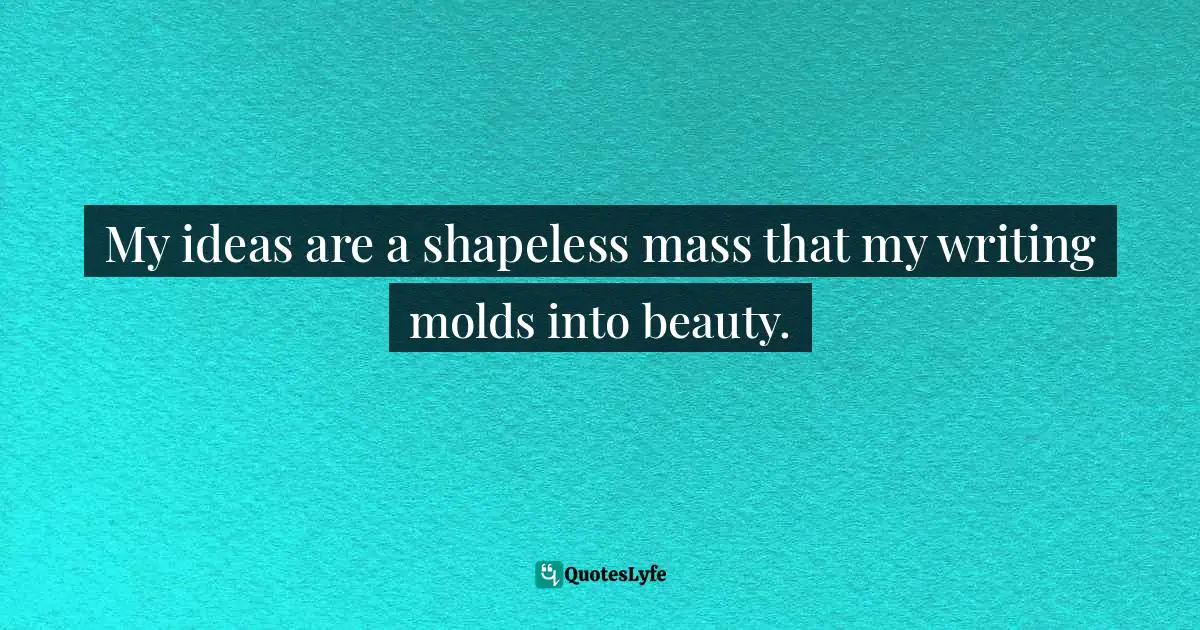 My ideas are a shapeless mass that my writing molds into beauty.