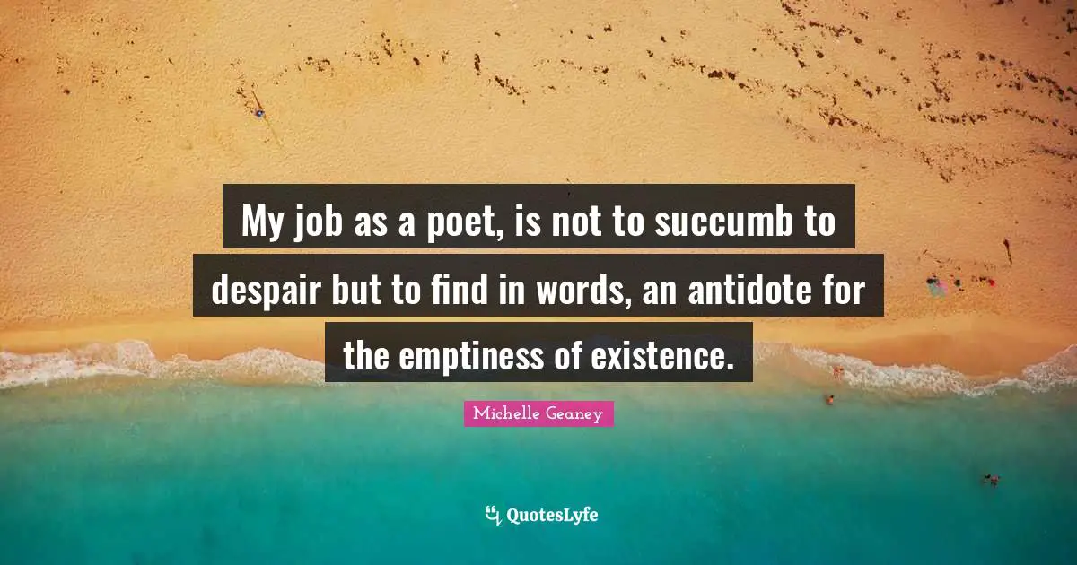 My job as a poet, is not to succumb to despair but to find in words, an antidote for the emptiness of existence.