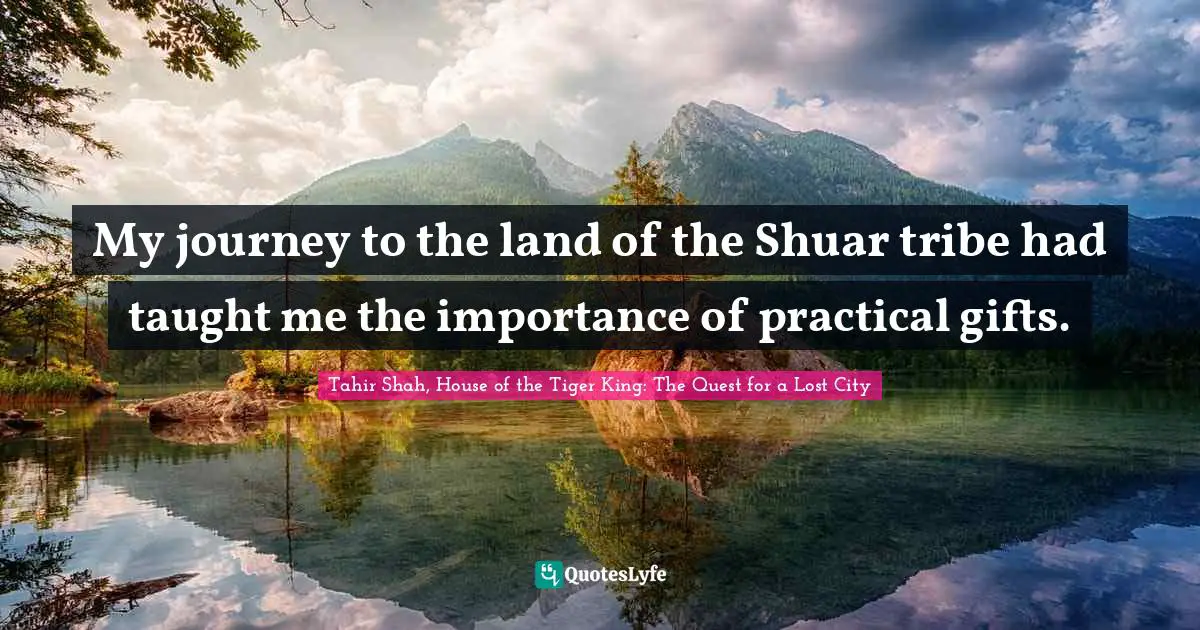 Tahir Shah, House Of The Tiger King: The Quest For A Lost City Quotes: "My journey to the land of the Shuar tribe had taught me the importance of practical gifts."