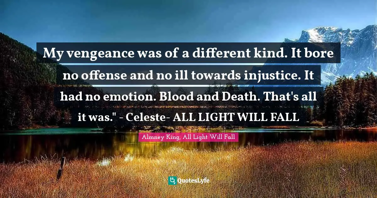 My vengeance was of a different kind. It bore no offense and no ill towards injustice. It had no emotion. Blood and Death. That's all it was." - Celeste- ALL LIGHT WILL FALL
