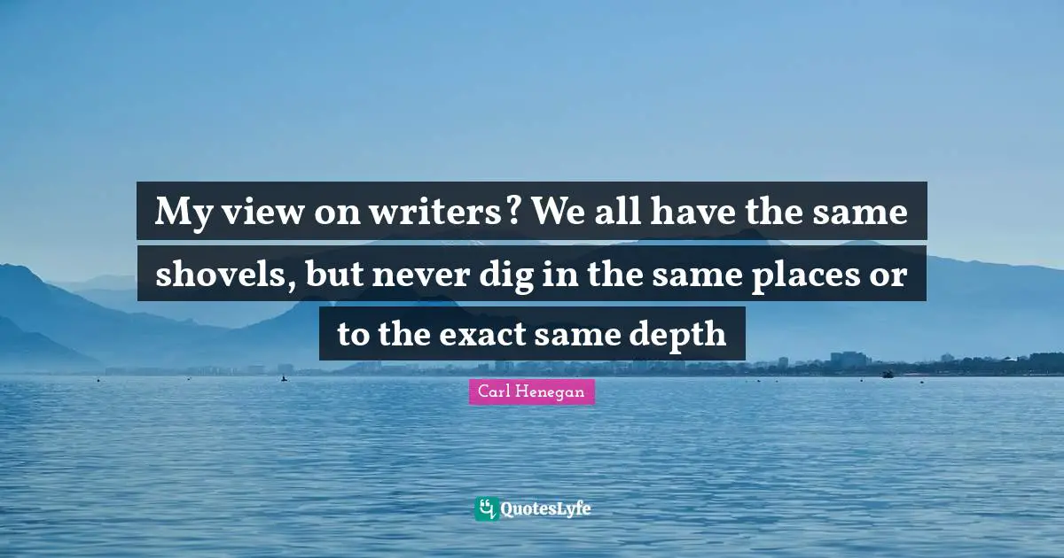 My view on writers? We all have the same shovels, but never dig in the same places or to the exact same depth