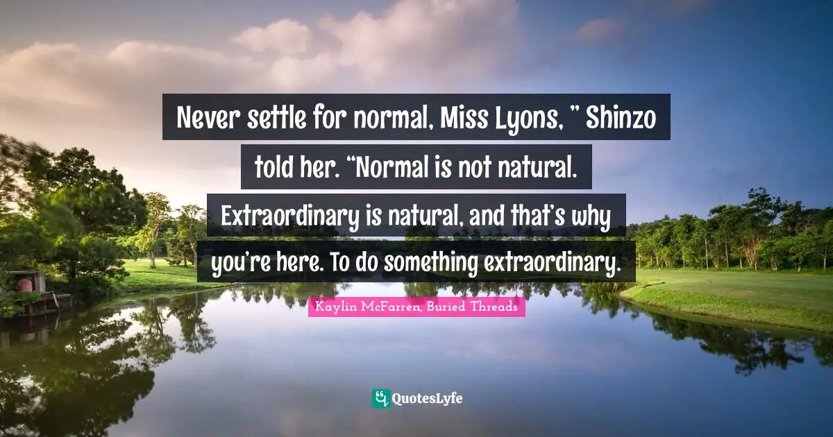 Kaylin McFarren Quotes: "Never settle for normal, Miss Lyons, ” Shinzo told her. “Normal is not natural. Extraordinary is natural, and that’s why you’re here. To do something extraordinary."