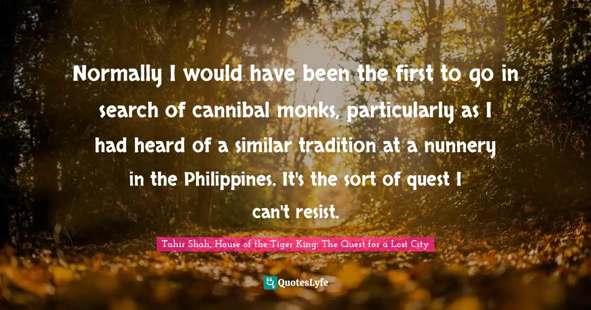 Tahir Shah, House Of The Tiger King: The Quest For A Lost City Quotes: "Normally I would have been the first to go in search of cannibal monks, particularly as I had heard of a similar tradition at a nunnery in the Philippines. It's the sort of quest I can't resist."