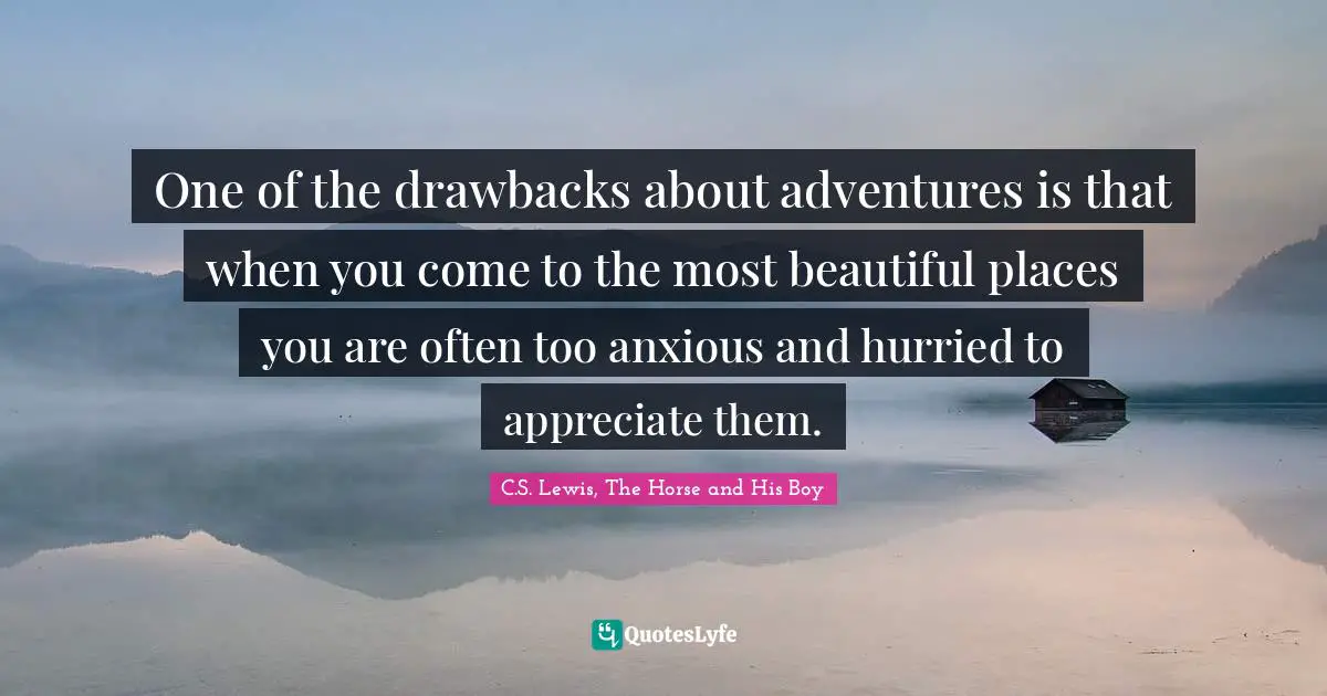 One of the drawbacks about adventures is that when you come to the most beautiful places you are often too anxious and hurried to appreciate them.