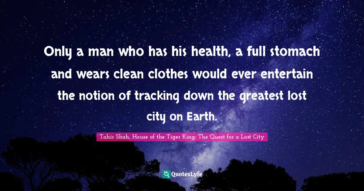 Tahir Shah, House Of The Tiger King: The Quest For A Lost City Quotes: "Only a man who has his health, a full stomach and wears clean clothes would ever entertain the notion of tracking down the greatest lost city on Earth."
