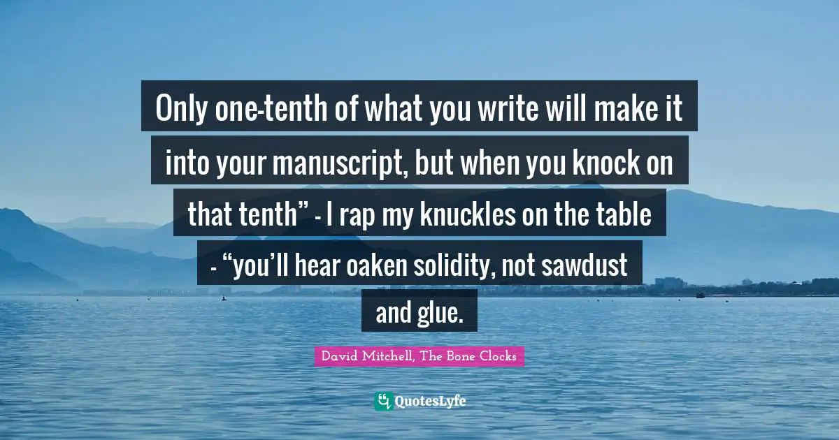 Only one-tenth of what you write will make it into your manuscript, but when you knock on that tenth” – I rap my knuckles on the table – “you’ll hear oaken solidity, not sawdust and glue.