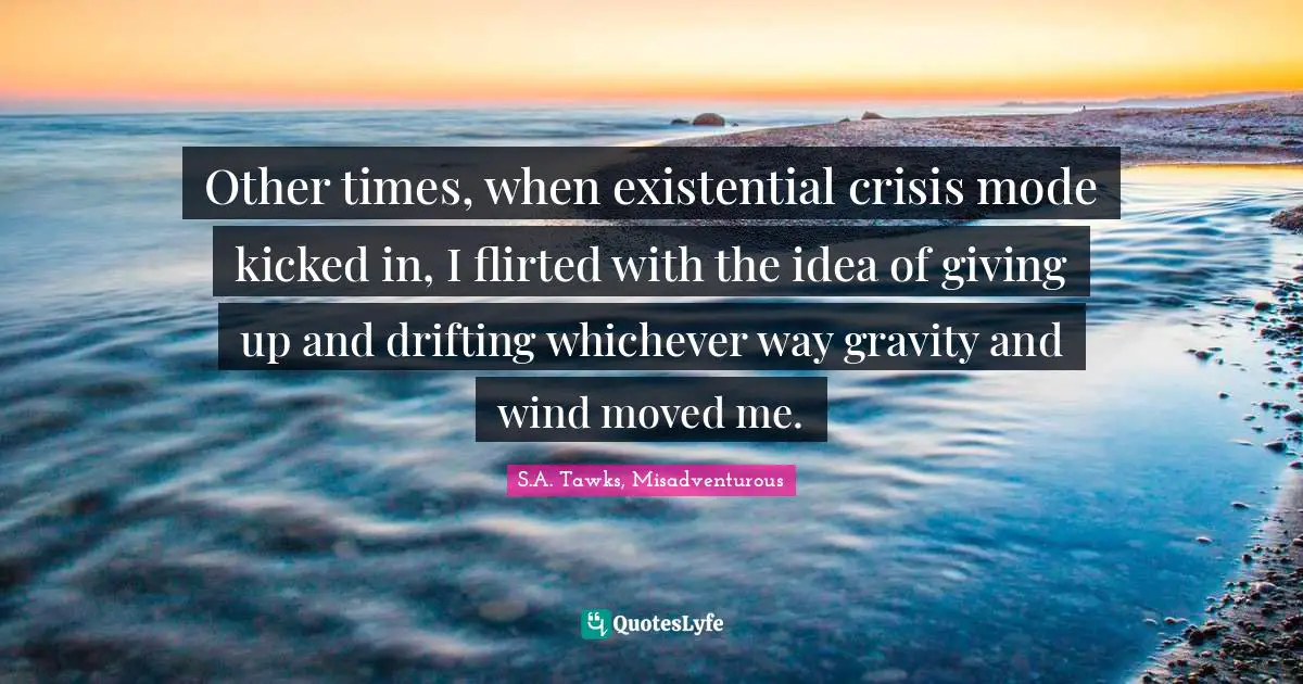 S.A. Tawks, Misadventurous Quotes: "Other times, when existential crisis mode kicked in, I flirted with the idea of giving up and drifting whichever way gravity and wind moved me."