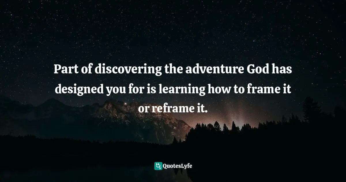 Mark Batterson, A Trip Around The Sun: Turning Your Everyday Life Into The Adventure Of A Lifetime Quotes: "Part of discovering the adventure God has designed you for is learning how to frame it or reframe it."