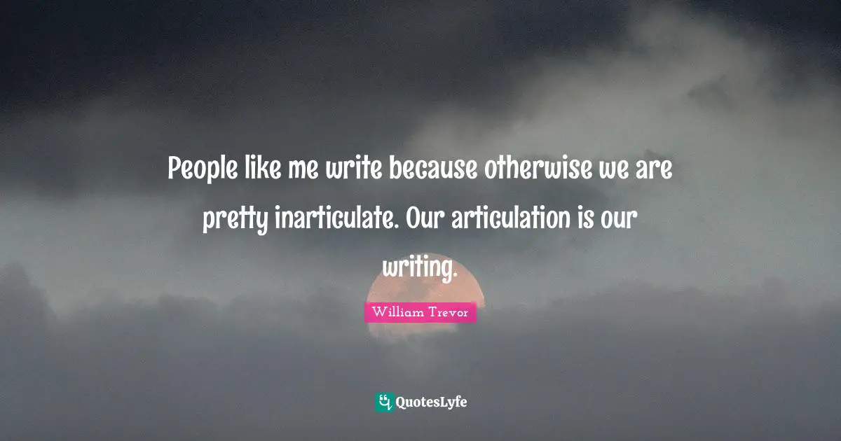 People like me write because otherwise we are pretty inarticulate. Our articulation is our writing.