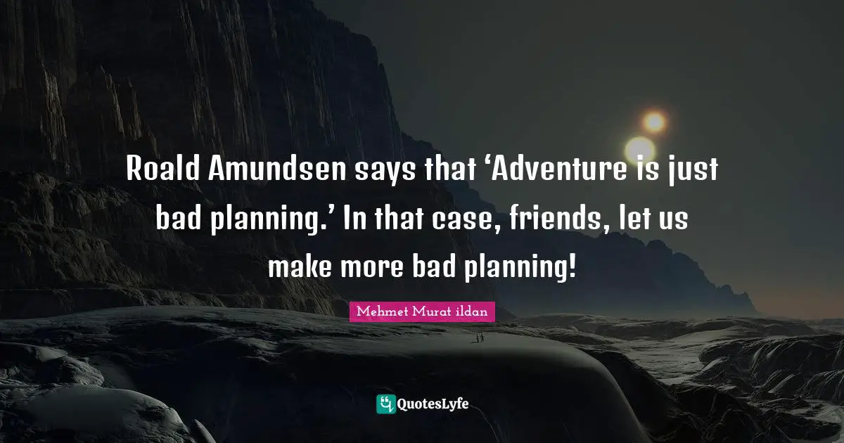 Roald Amundsen says that ‘Adventure is just bad planning.’ In that case, friends, let us make more bad planning!