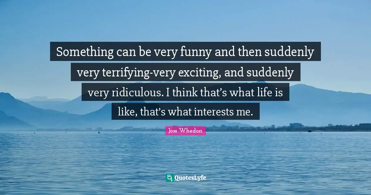 Something can be very funny and then suddenly very terrifying-very exciting, and suddenly very ridiculous. I think that’s what life is like, that’s what interests me.