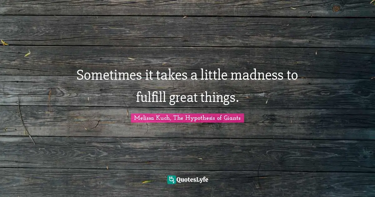 Sometimes it takes a little madness to fulfill great things.