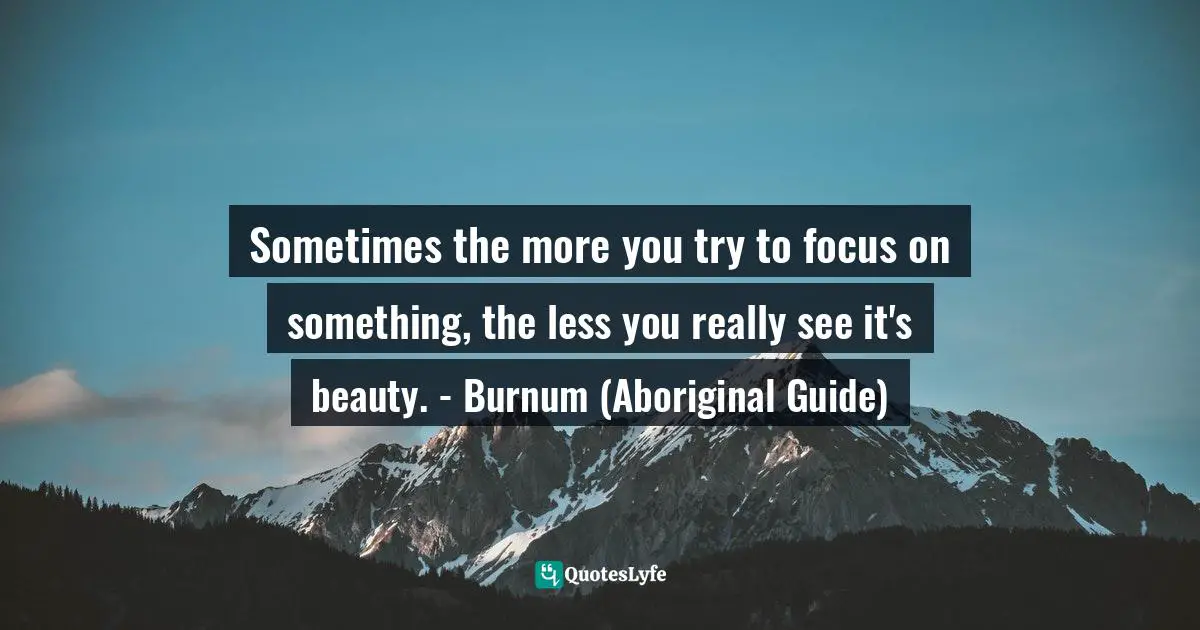 Sometimes the more you try to focus on something, the less you really see it's beauty. - Burnum (Aboriginal Guide)