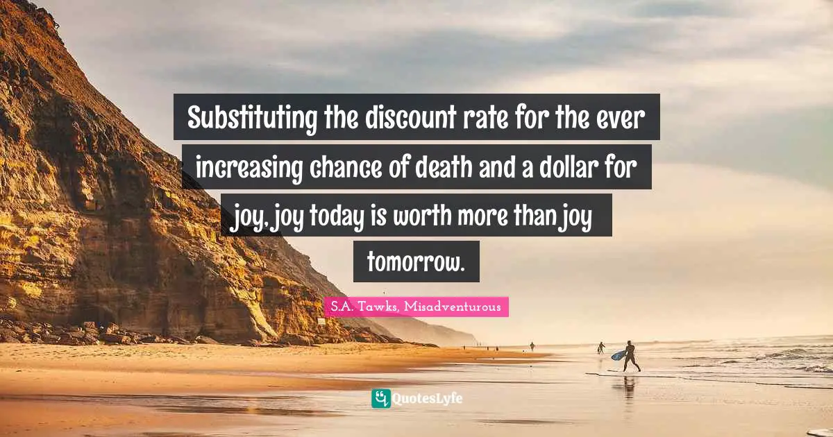 S.A. Tawks, Misadventurous Quotes: "Substituting the discount rate for the ever increasing chance of death and a dollar for joy, joy today is worth more than joy tomorrow."